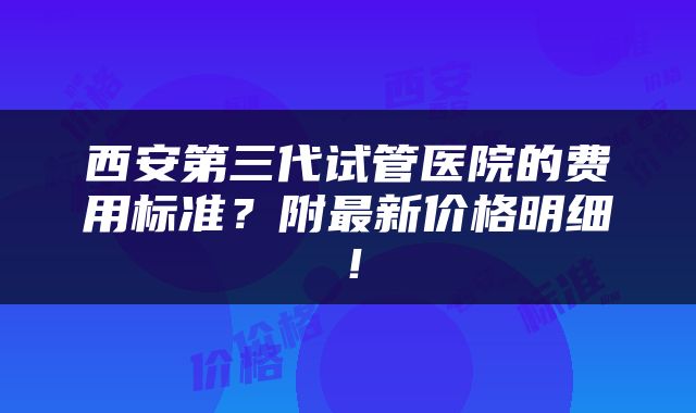 西安第三代试管医院的费用标准？附最新价格明细！