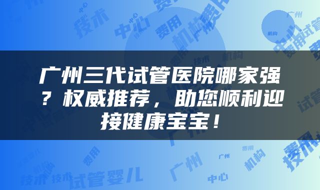 广州三代试管医院哪家强？权威推荐，助您顺利迎接健康宝宝！