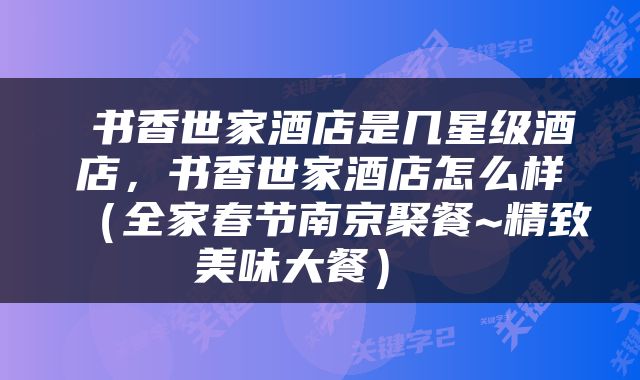  书香世家酒店是几星级酒店，书香世家酒店怎么样（全家春节南京聚餐~精致美味大餐） 