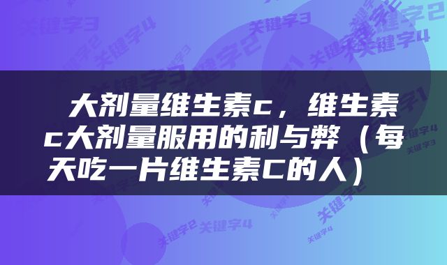  大剂量维生素c，维生素c大剂量服用的利与弊（每天吃一片维生素C的人） 
