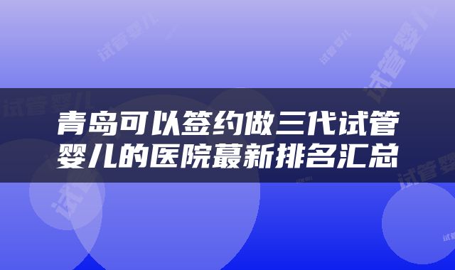 青岛可以签约做三代试管婴儿的医院蕞新排名汇总