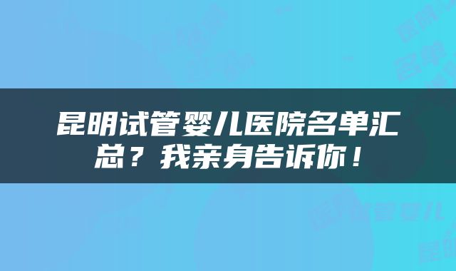昆明试管婴儿医院名单汇总？我亲身告诉你！
