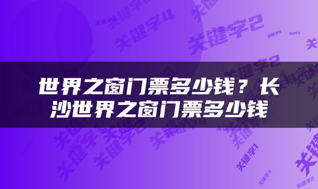 世界之窗门票多少钱？长沙世界之窗门票多少钱