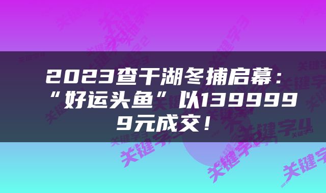 2023查干湖冬捕启幕：“好运头鱼”以1399999元成交！
