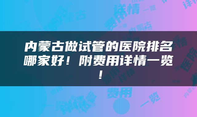 内蒙古做试管的医院排名哪家好！附费用详情一览！