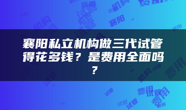 襄阳私立机构做三代试管得花多钱？是费用全面吗？