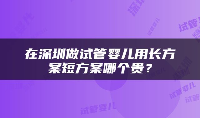 在深圳做试管婴儿用长方案短方案哪个贵？