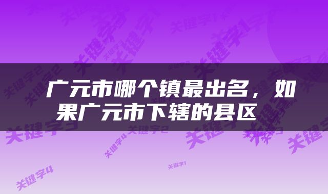  广元市哪个镇最出名，如果广元市下辖的县区 