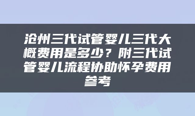 沧州三代试管婴儿三代大概费用是多少？附三代试管婴儿流程协助怀孕费用参考
