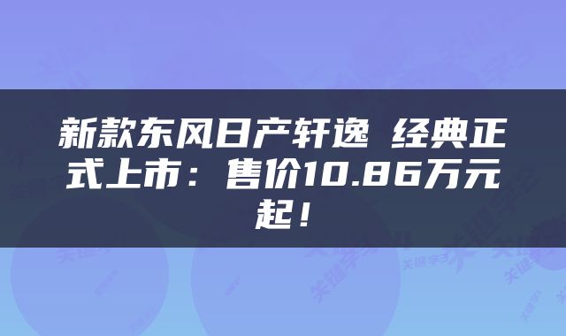 新款东风日产轩逸・经典正式上市：售价10.86万元起！