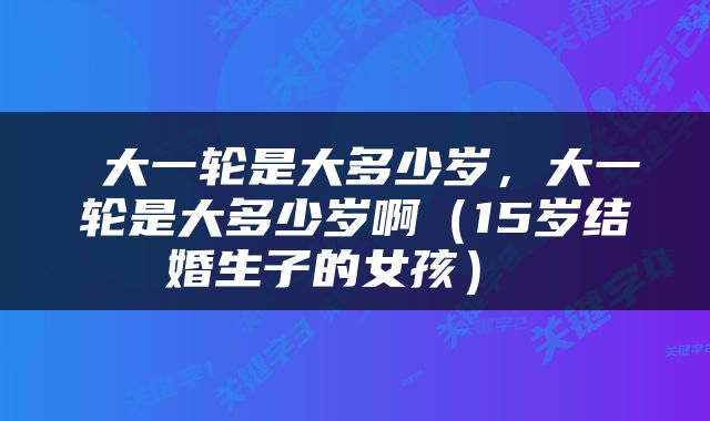 大一轮是大多少岁，大一轮是大多少岁啊（15岁结婚生子的女孩） 