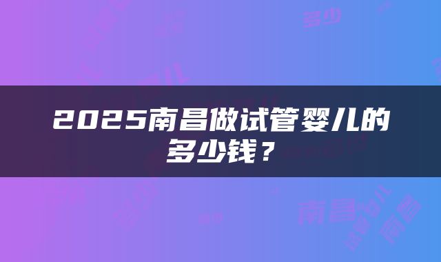 2025南昌做试管婴儿的多少钱？