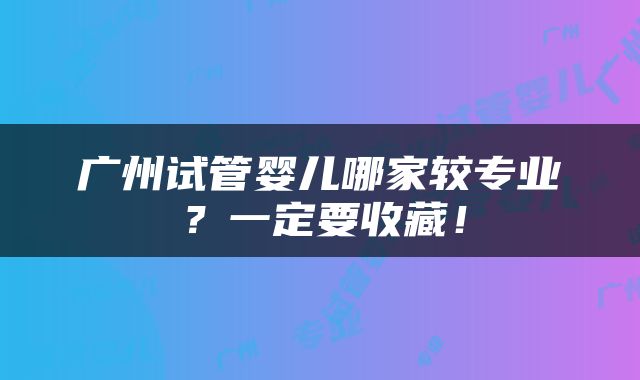 广州试管婴儿哪家较专业？一定要收藏！