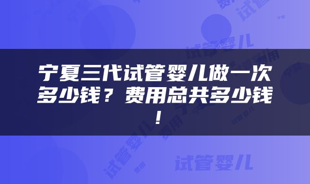 宁夏三代试管婴儿做一次多少钱？费用总共多少钱！