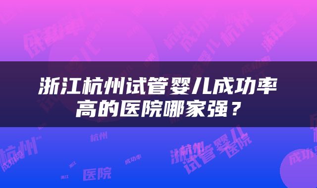 浙江杭州试管婴儿成功率高的医院哪家强？