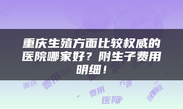重庆生殖方面比较权威的医院哪家好？附生子费用明细！