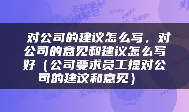  对公司的建议怎么写，对公司的意见和建议怎么写好（公司要求员工提对公司的建议和意见） 