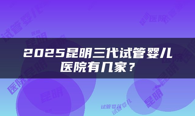 2025昆明三代试管婴儿医院有几家？