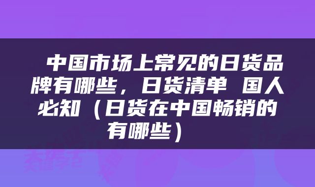  中国市场上常见的日货品牌有哪些，日货清单 国人必知（日货在中国畅销的有哪些） 