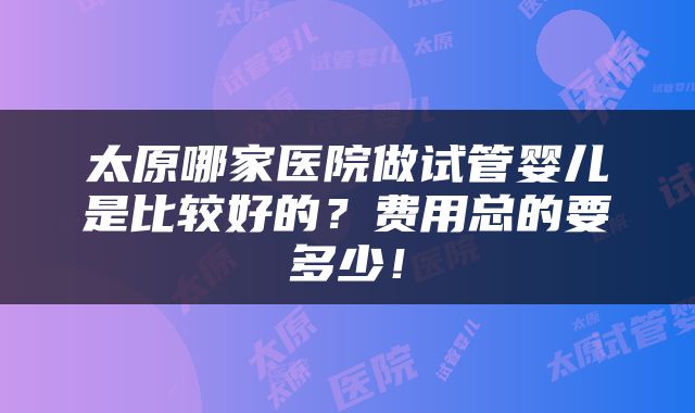太原哪家医院做试管婴儿是比较好的？费用总的要多少！