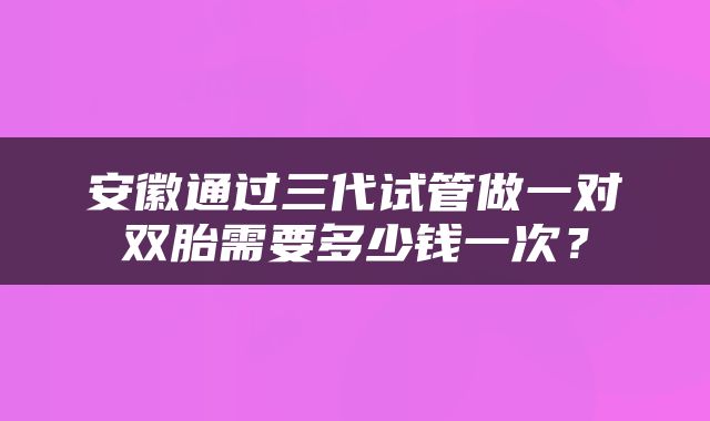 安徽通过三代试管做一对双胎需要多少钱一次？