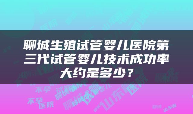 聊城生殖试管婴儿医院第三代试管婴儿技术成功率大约是多少？