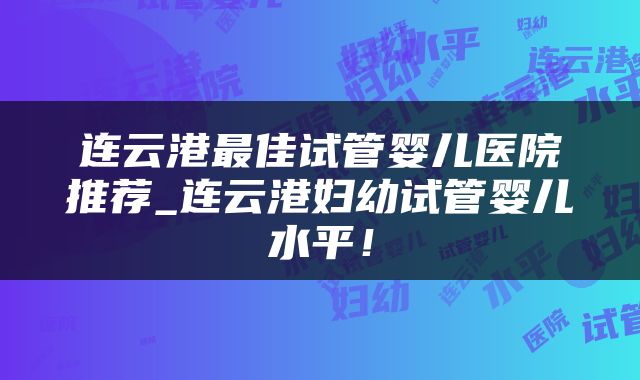 连云港最佳试管婴儿医院推荐_连云港妇幼试管婴儿水平!