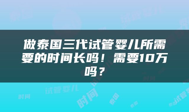 做泰国三代试管婴儿所需要的时间长吗！需要10万吗？