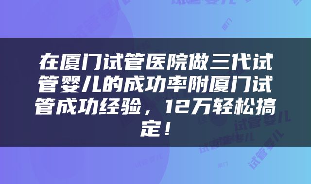 在厦门试管医院做三代试管婴儿的成功率附厦门试管成功经验，12万轻松搞定！