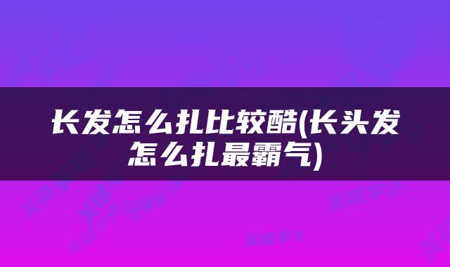 长发怎么扎比较酷(长头发怎么扎最霸气)