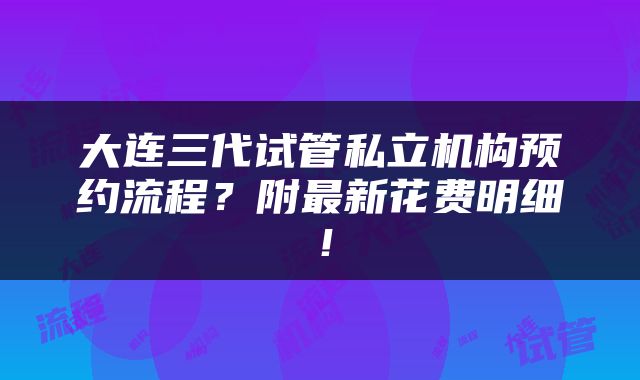 大连三代试管私立机构预约流程？附最新花费明细！