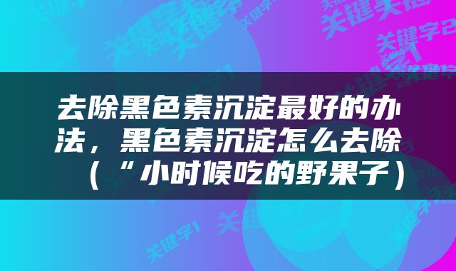 去除黑色素沉淀最好的办法，黑色素沉淀怎么去除（“小时候吃的野果子）