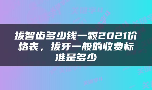 拔智齿多少钱一颗2021价格表，拔牙一般的收费标准是多少