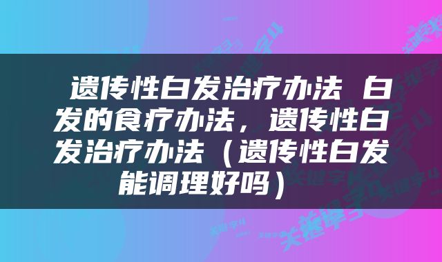  遗传性白发治疗办法 白发的食疗办法，遗传性白发治疗办法（遗传性白发能调理好吗） 