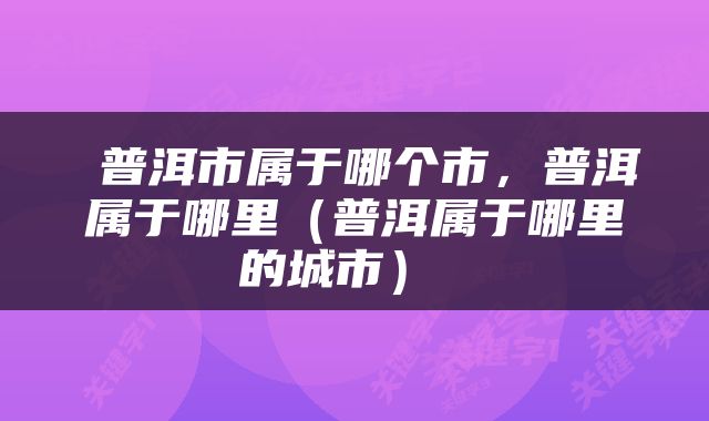  普洱市属于哪个市，普洱属于哪里（普洱属于哪里的城市） 