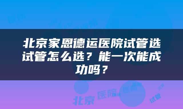北京家恩德运医院试管选试管怎么选？能一次能成功吗？
