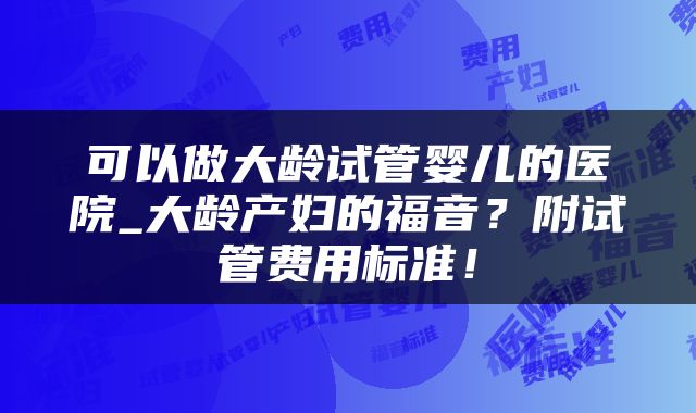 可以做大龄试管婴儿的医院_大龄产妇的福音？附试管费用标准！