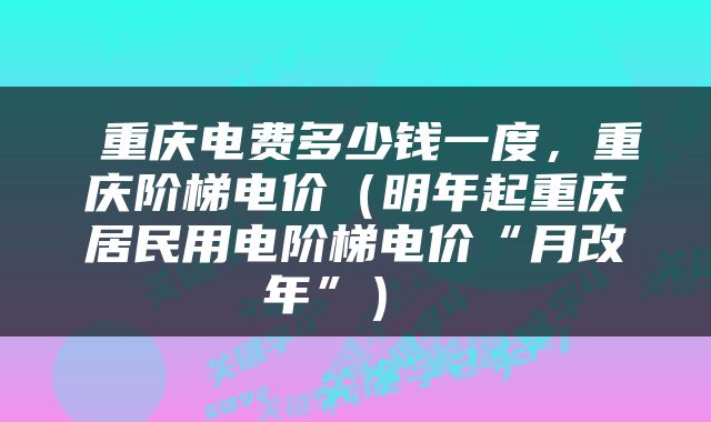  重庆电费多少钱一度，重庆阶梯电价（明年起重庆居民用电阶梯电价“月改年”） 