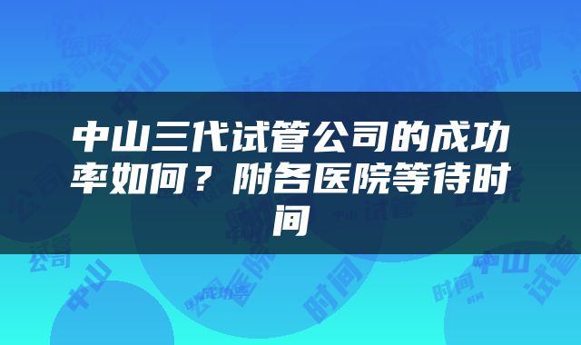 中山三代试管公司的成功率如何？附各医院等待时间