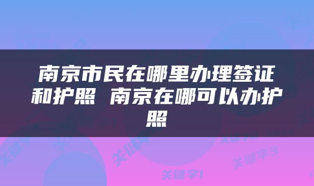 南京市民在哪里办理签证和护照 南京在哪可以办护照