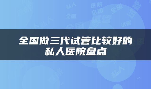 全国做三代试管比较好的私人医院盘点