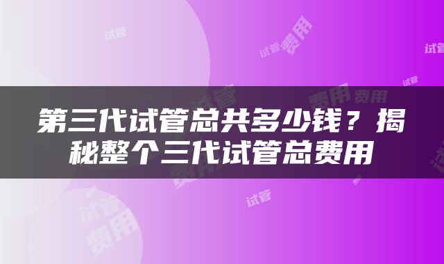 第三代试管总共多少钱？揭秘整个三代试管总费用
