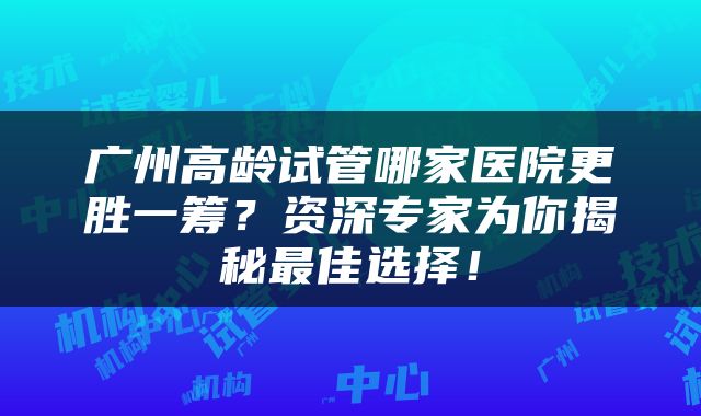 广州高龄试管哪家医院更胜一筹？资深专家为你揭秘最佳选择！