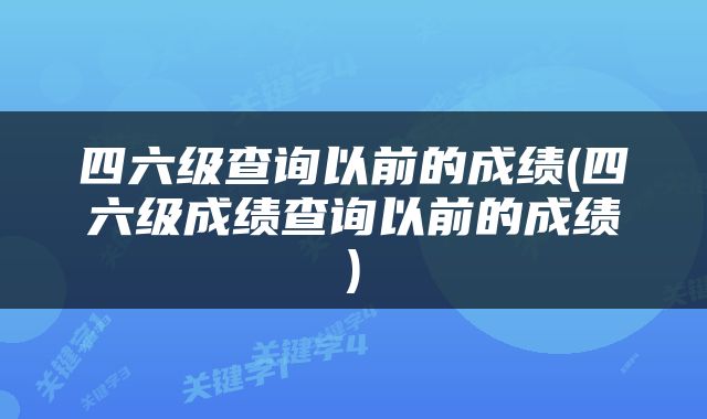 四六级查询以前的成绩(四六级成绩查询以前的成绩)