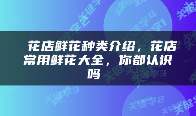  花店鲜花种类介绍，花店常用鲜花大全，你都认识吗 