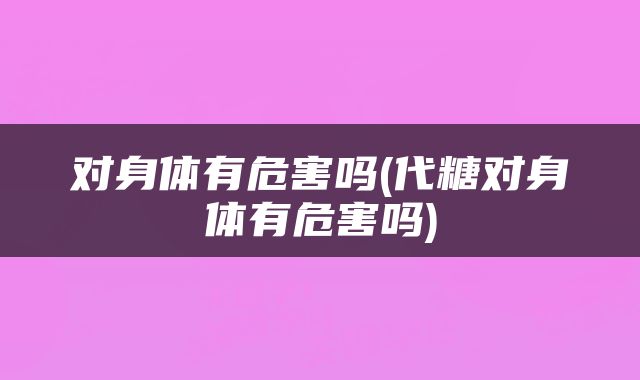 对身体有危害吗(代糖对身体有危害吗)