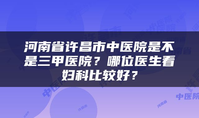 河南省许昌市中医院是不是三甲医院？哪位医生看妇科比较好？