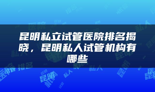 昆明私立试管医院排名揭晓，昆明私人试管机构有哪些