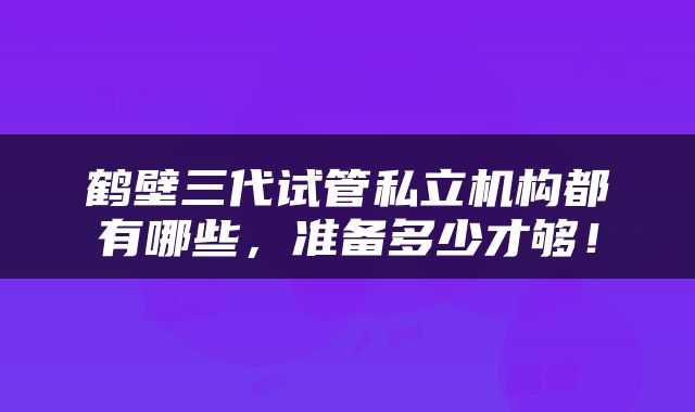 鹤壁三代试管私立机构都有哪些，准备多少才够！