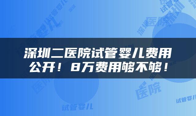 深圳二医院试管婴儿费用公开！8万费用够不够！
